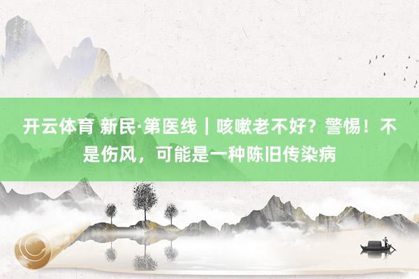 开云体育 新民·第医线｜咳嗽老不好？警惕！不是伤风，可能是一种陈旧传染病