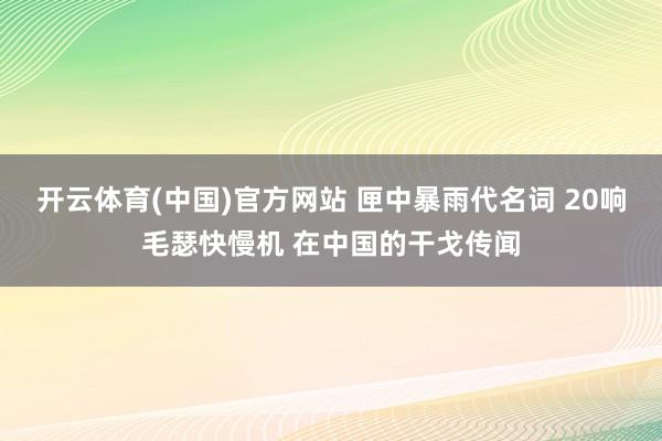 开云体育(中国)官方网站 匣中暴雨代名词 20响毛瑟快慢机 在中国的干戈传闻