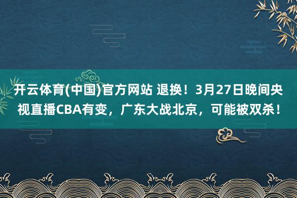 开云体育(中国)官方网站 退换！3月27日晚间央视直播CBA有变，广东大战北京，可能被双杀！