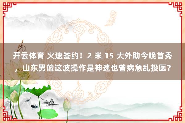 开云体育 火速签约！2 米 15 大外助今晚首秀，山东男篮这波操作是神速也曾病急乱投医？