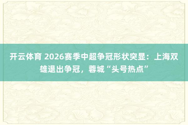 开云体育 2026赛季中超争冠形状突显：上海双雄退出争冠，蓉城“头号热点”