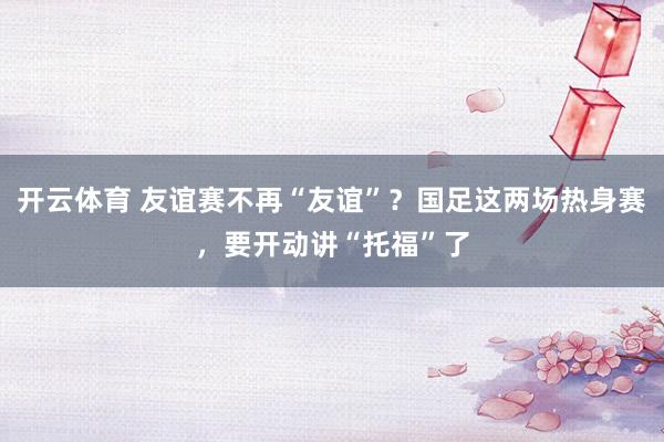 开云体育 友谊赛不再“友谊”？国足这两场热身赛，要开动讲“托福”了
