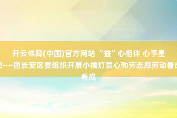 开云体育(中国)官方网站 “益”心相伴 心予星愿——团长安区委组织开展小橘灯爱心勤劳志愿劳动看成