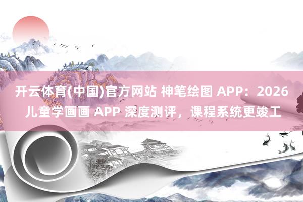 开云体育(中国)官方网站 神笔绘图 APP：2026 儿童学画画 APP 深度测评，课程系统更竣工