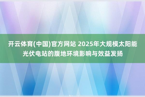 开云体育(中国)官方网站 2025年大规模太阳能光伏电站的腹地环境影响与效益发扬