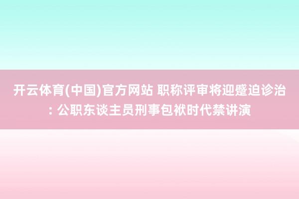 开云体育(中国)官方网站 职称评审将迎蹙迫诊治: 公职东谈主员刑事包袱时代禁讲演