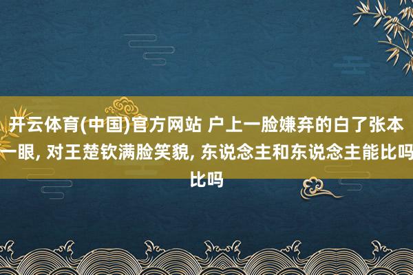开云体育(中国)官方网站 户上一脸嫌弃的白了张本一眼， 对王楚钦满脸笑貌， 东说念主和东说念主能比吗