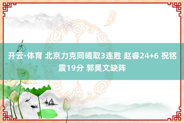 开云·体育 北京力克同曦取3连胜 赵睿24+6 祝铭震19分 郭昊文缺阵