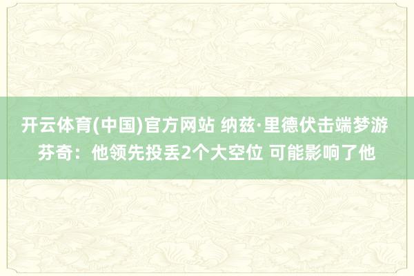 开云体育(中国)官方网站 纳兹·里德伏击端梦游 芬奇：他领先投丢2个大空位 可能影响了他