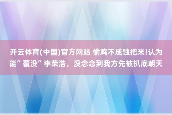 开云体育(中国)官方网站 偷鸡不成蚀把米!认为能”覆没”李荣浩，没念念到我方先被扒底朝天