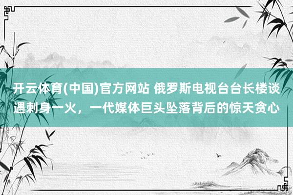 开云体育(中国)官方网站 俄罗斯电视台台长楼谈遇刺身一火，一代媒体巨头坠落背后的惊天贪心