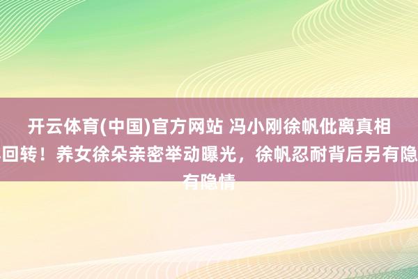 开云体育(中国)官方网站 冯小刚徐帆仳离真相再回转！养女徐朵亲密举动曝光，徐帆忍耐背后另有隐情