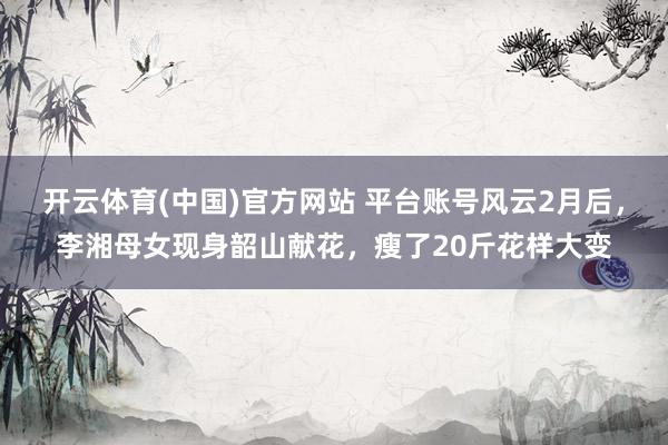 开云体育(中国)官方网站 平台账号风云2月后，李湘母女现身韶山献花，瘦了20斤花样大变