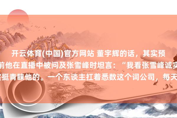 开云体育(中国)官方网站 董宇辉的话，其实预示过张雪峰的结局。此前他在直播中被问及张雪峰时坦言：“我看张雪峰诚实，其实挺青睐他的。一个东谈主扛着悉数这个词公司，每天高强度奔跑，身材都快透支了。”