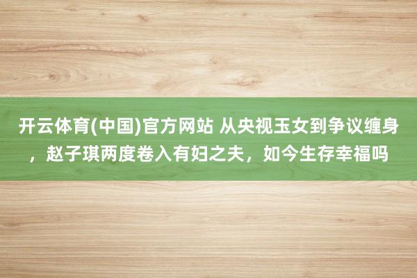 开云体育(中国)官方网站 从央视玉女到争议缠身，赵子琪两度卷入有妇之夫，如今生存幸福吗