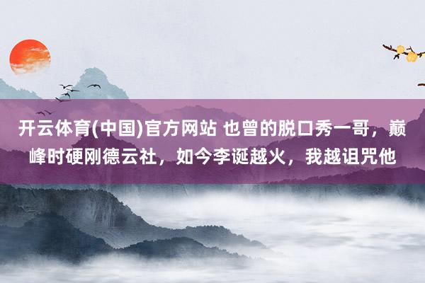 开云体育(中国)官方网站 也曾的脱口秀一哥，巅峰时硬刚德云社，如今李诞越火，我越诅咒他