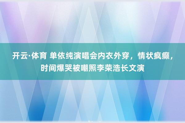 开云·体育 单依纯演唱会内衣外穿，情状疯癫，时间爆哭被嘲照李荣浩长文演