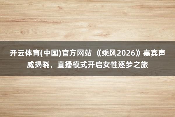 开云体育(中国)官方网站 《乘风2026》嘉宾声威揭晓，直播模式开启女性逐梦之旅