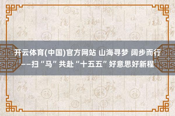 开云体育(中国)官方网站 山海寻梦 阔步而行——扫“马”共赴“十五五”好意思好新程