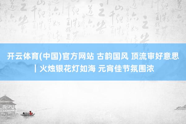 开云体育(中国)官方网站 古韵国风 顶流审好意思｜火烛银花灯如海 元宵佳节氛围浓