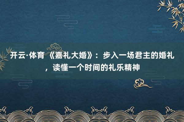 开云·体育 《嘉礼大婚》：步入一场君主的婚礼，读懂一个时间的礼乐精神