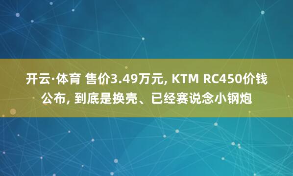 开云·体育 售价3.49万元, KTM RC450价钱公布, 到底是换壳、已经赛说念小钢炮