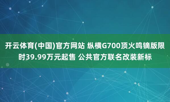 开云体育(中国)官方网站 纵横G700顶火鸣镝版限时39.99万元起售 公共官方联名改装新标