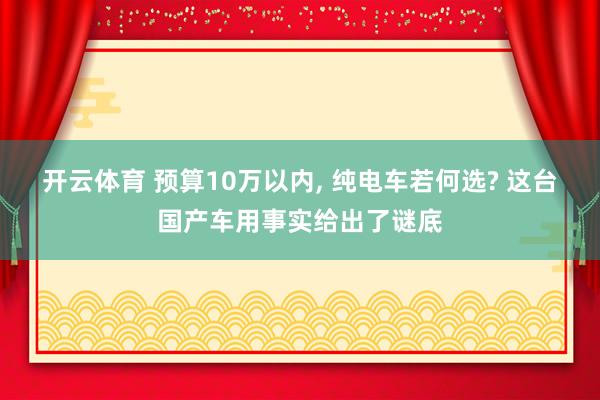 开云体育 预算10万以内， 纯电车若何选? 这台国产车用事实给出了谜底