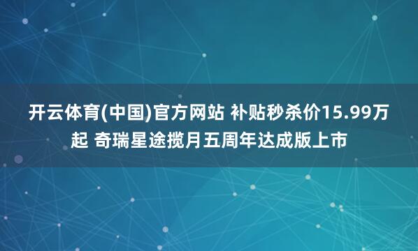 开云体育(中国)官方网站 补贴秒杀价15.99万起 奇瑞星途揽月五周年达成版上市