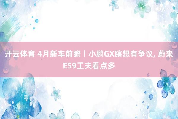 开云体育 4月新车前瞻丨小鹏GX瞎想有争议, 蔚来ES9工夫看点多