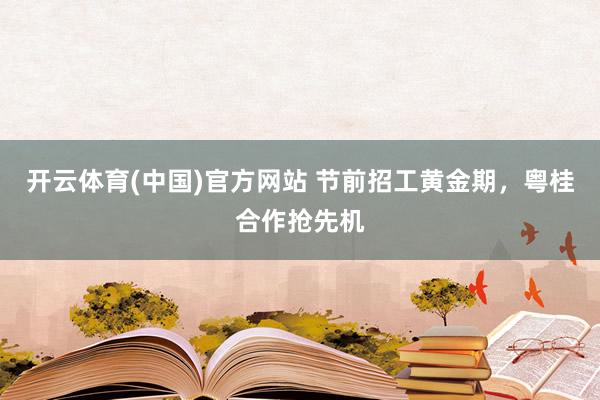 开云体育(中国)官方网站 节前招工黄金期，粤桂合作抢先机