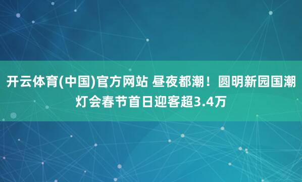 开云体育(中国)官方网站 昼夜都潮！圆明新园国潮灯会春节首日迎客超3.4万