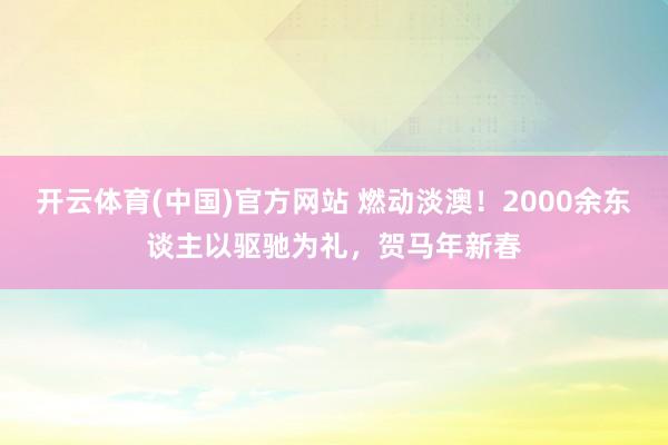 开云体育(中国)官方网站 燃动淡澳!2000余东谈主以驱驰为礼,贺马年新春