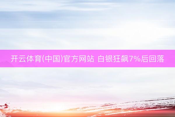 开云体育(中国)官方网站 白银狂飙7%后回落