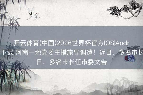 开云体育(中国)2026世界杯官方IOS|Android手机app下载 河南一地党委主措施导调遣！近日，多名市长任市委文告
