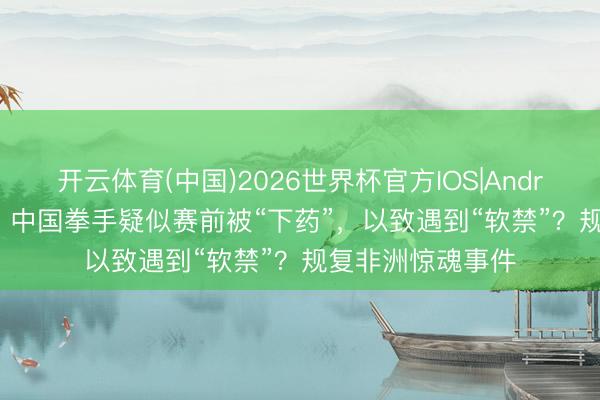 开云体育(中国)2026世界杯官方IOS|Android手机app下载 中国拳手疑似赛前被“下药”，以致遇到“软禁”？规复非洲惊魂事件
