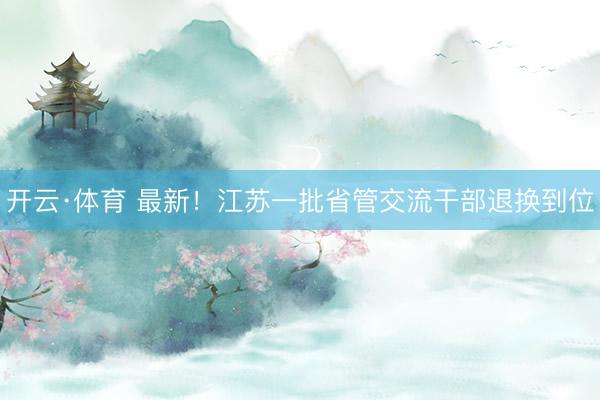 开云·体育 最新！江苏一批省管交流干部退换到位