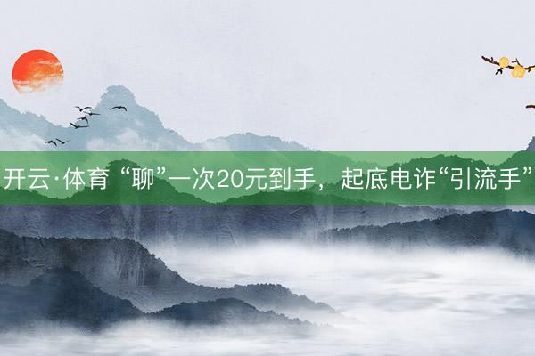 开云·体育 “聊”一次20元到手，起底电诈“引流手”