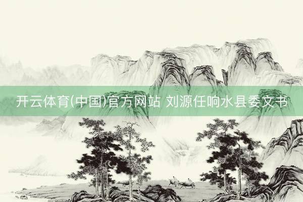 开云体育(中国)官方网站 刘源任响水县委文书