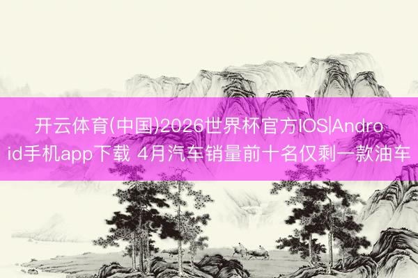 开云体育(中国)2026世界杯官方IOS|Android手机app下载 4月汽车销量前十名仅剩一款油车