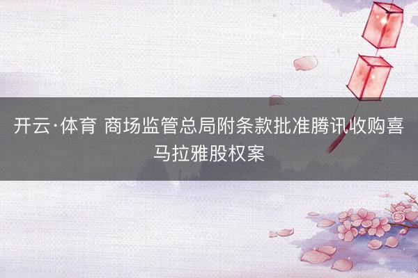 开云·体育 商场监管总局附条款批准腾讯收购喜马拉雅股权案