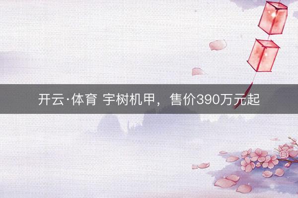 开云·体育 宇树机甲，售价390万元起