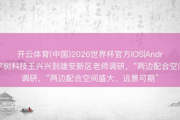 开云体育(中国)2026世界杯官方IOS|Android手机app下载 宇树科技王兴兴到雄安新区老师调研，“两边配合空间盛大、远景可期”