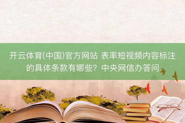 开云体育(中国)官方网站 表率短视频内容标注的具体条款有哪些？中央网信办答问
