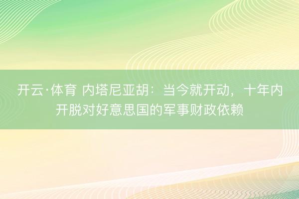 开云·体育 内塔尼亚胡：当今就开动，十年内开脱对好意思国的军事财政依赖