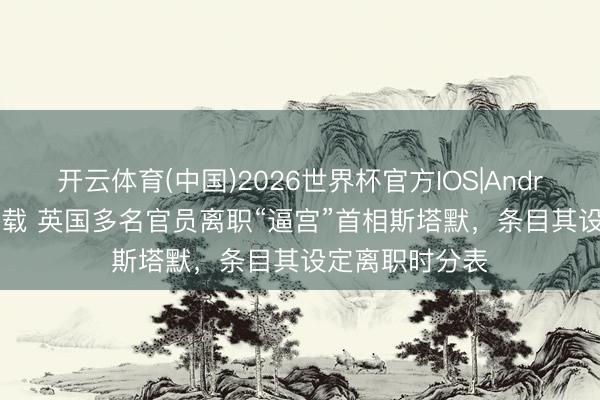 开云体育(中国)2026世界杯官方IOS|Android手机app下载 英国多名官员离职“逼宫”首相斯塔默，条目其设定离职时分表