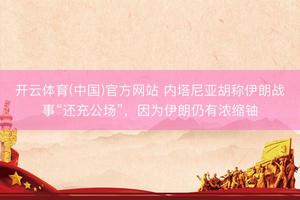 开云体育(中国)官方网站 内塔尼亚胡称伊朗战事“还充公场”，因为伊朗仍有浓缩铀