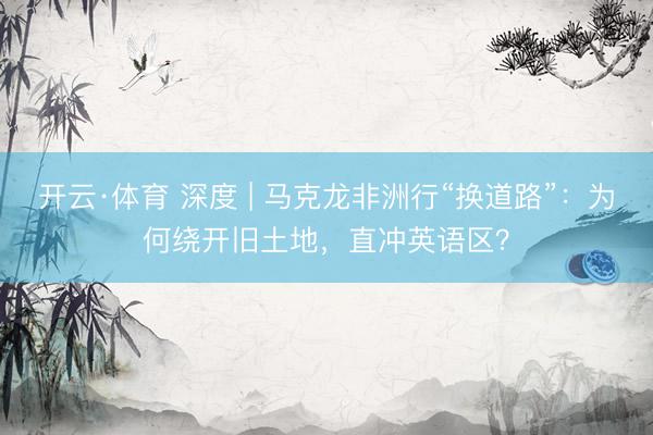 开云·体育 深度 | 马克龙非洲行“换道路”：为何绕开旧土地，直冲英语区？