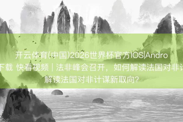 开云体育(中国)2026世界杯官方IOS|Android手机app下载 快看视频 | 法非峰会召开，<a href=