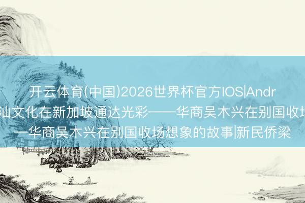开云体育(中国)2026世界杯官方IOS|Android手机app下载 让潮汕文化在新加坡通达光彩——华商吴木兴在别国收场想象的故事|新民侨梁